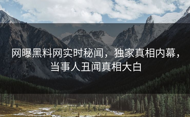 网曝黑料网实时秘闻，独家真相内幕，当事人丑闻真相大白