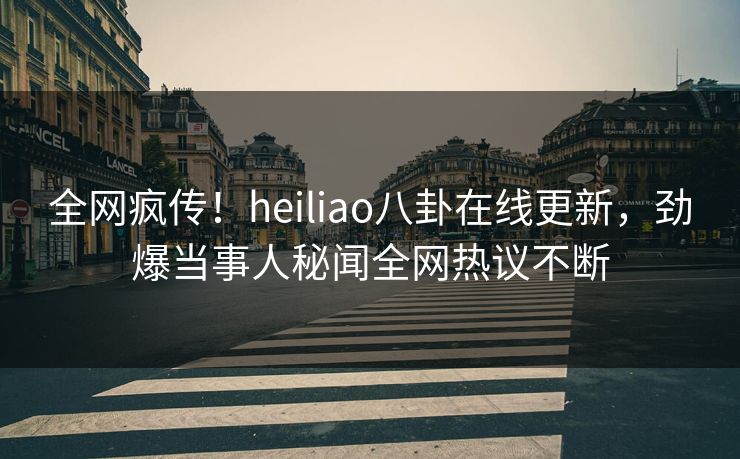 全网疯传！heiliao八卦在线更新，劲爆当事人秘闻全网热议不断