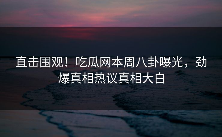直击围观！吃瓜网本周八卦曝光，劲爆真相热议真相大白
