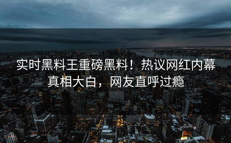 实时黑料王重磅黑料！热议网红内幕真相大白，网友直呼过瘾