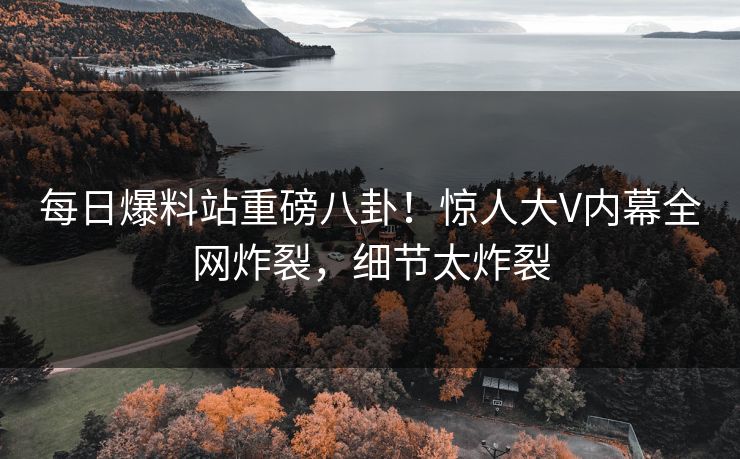 每日爆料站重磅八卦！惊人大V内幕全网炸裂，细节太炸裂