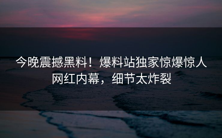 今晚震撼黑料！爆料站独家惊爆惊人网红内幕，细节太炸裂