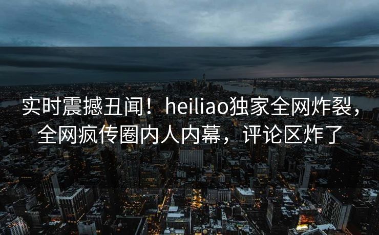实时震撼丑闻！heiliao独家全网炸裂，全网疯传圈内人内幕，评论区炸了