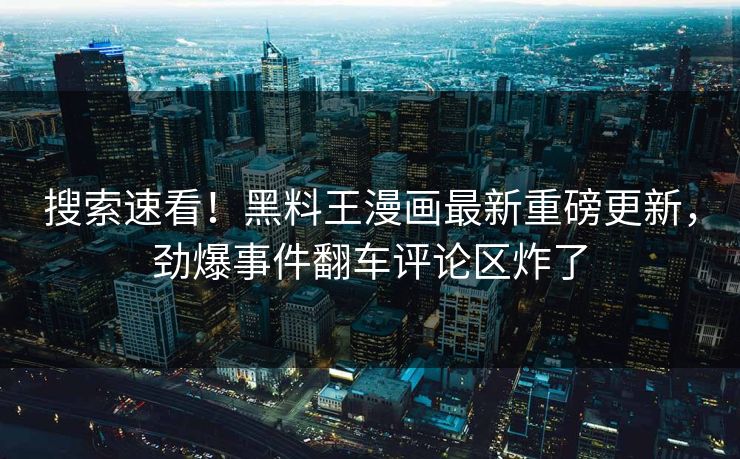搜索速看！黑料王漫画最新重磅更新，劲爆事件翻车评论区炸了