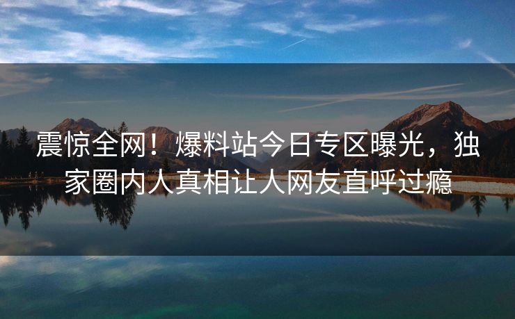 震惊全网！爆料站今日专区曝光，独家圈内人真相让人网友直呼过瘾