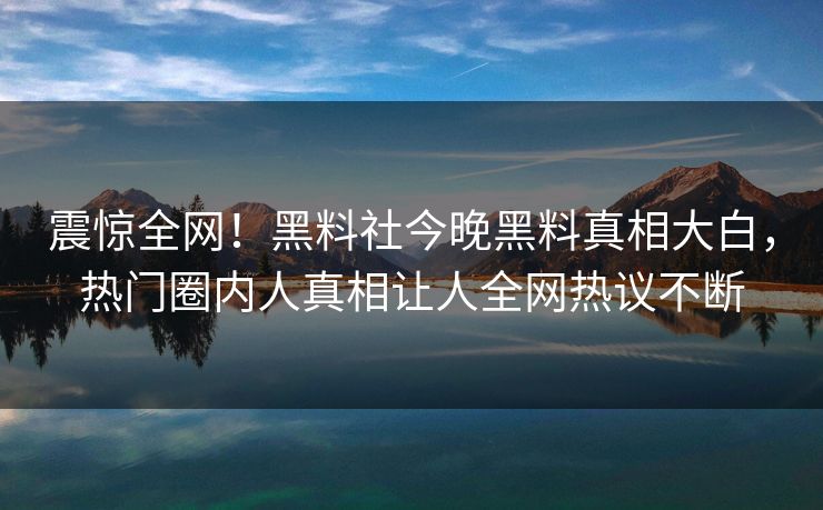 震惊全网！黑料社今晚黑料真相大白，热门圈内人真相让人全网热议不断