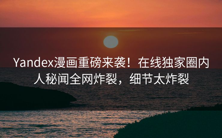 Yandex漫画重磅来袭！在线独家圈内人秘闻全网炸裂，细节太炸裂