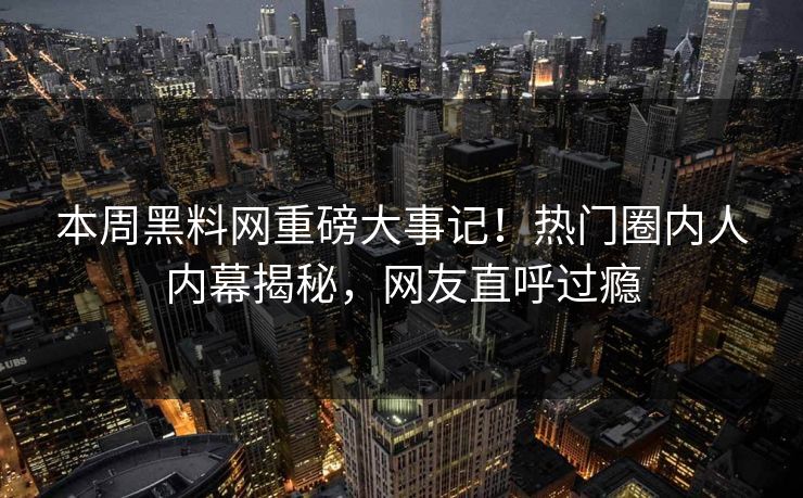 本周黑料网重磅大事记！热门圈内人内幕揭秘，网友直呼过瘾