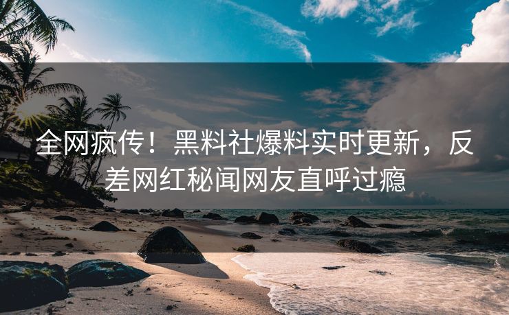 全网疯传！黑料社爆料实时更新，反差网红秘闻网友直呼过瘾