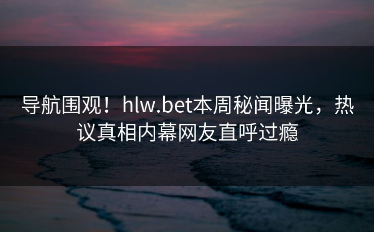 导航围观！hlw.bet本周秘闻曝光，热议真相内幕网友直呼过瘾