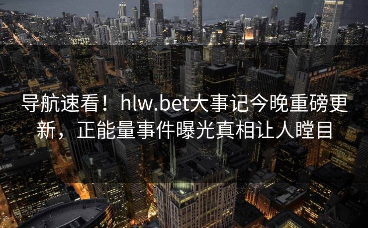 导航速看！hlw.bet大事记今晚重磅更新，正能量事件曝光真相让人瞠目