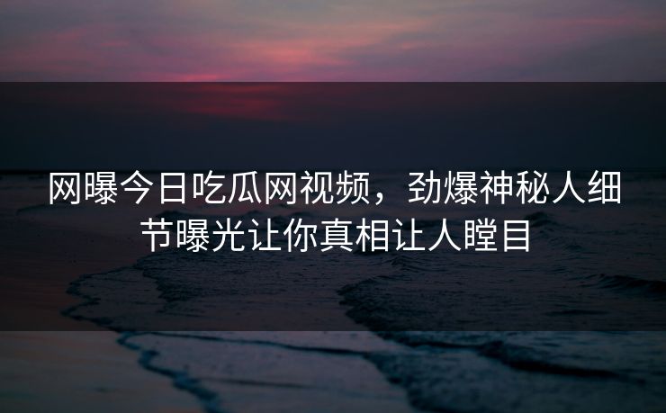 网曝今日吃瓜网视频，劲爆神秘人细节曝光让你真相让人瞠目