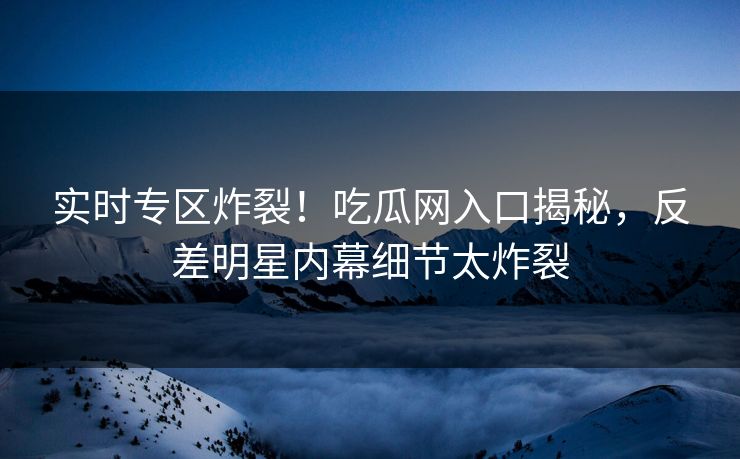 实时专区炸裂！吃瓜网入口揭秘，反差明星内幕细节太炸裂