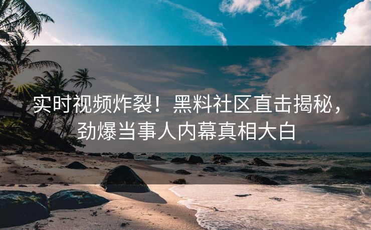 实时视频炸裂！黑料社区直击揭秘，劲爆当事人内幕真相大白