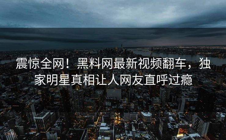 震惊全网！黑料网最新视频翻车，独家明星真相让人网友直呼过瘾