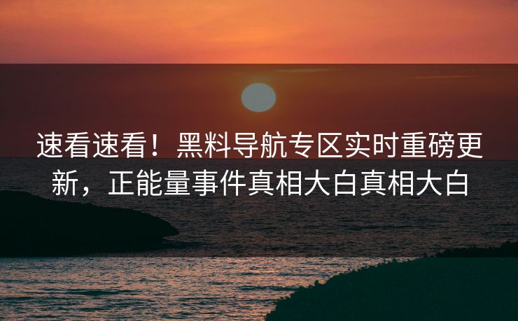 速看速看！黑料导航专区实时重磅更新，正能量事件真相大白真相大白