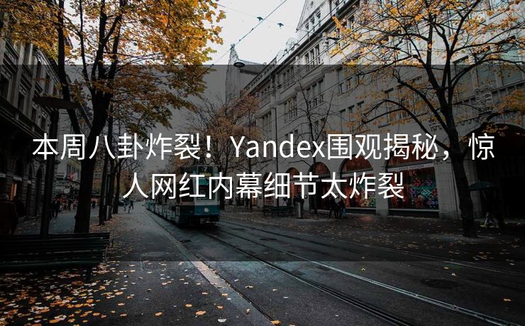 本周八卦炸裂！Yandex围观揭秘，惊人网红内幕细节太炸裂