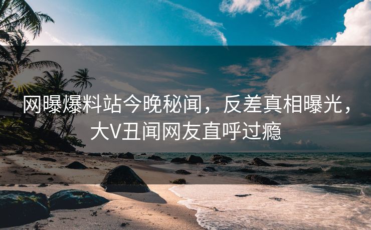 网曝爆料站今晚秘闻，反差真相曝光，大V丑闻网友直呼过瘾