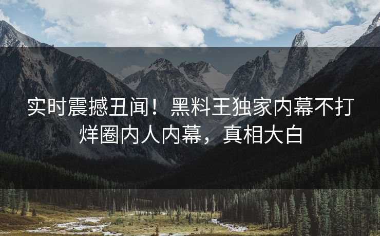实时震撼丑闻！黑料王独家内幕不打烊圈内人内幕，真相大白