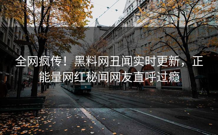 全网疯传！黑料网丑闻实时更新，正能量网红秘闻网友直呼过瘾