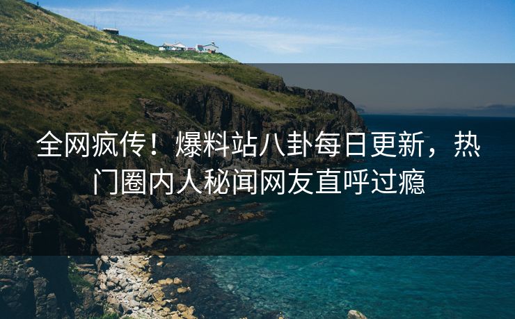 全网疯传！爆料站八卦每日更新，热门圈内人秘闻网友直呼过瘾
