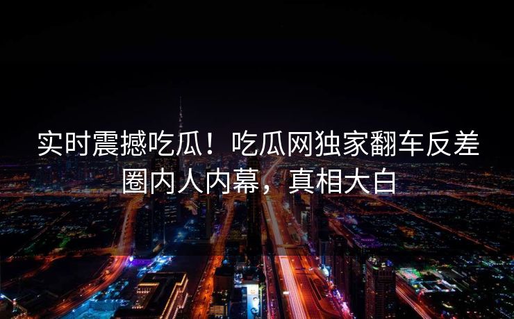 实时震撼吃瓜！吃瓜网独家翻车反差圈内人内幕，真相大白