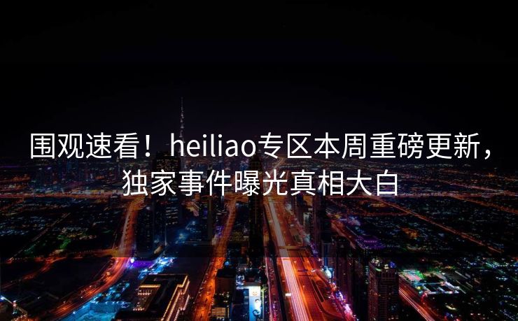 围观速看！heiliao专区本周重磅更新，独家事件曝光真相大白