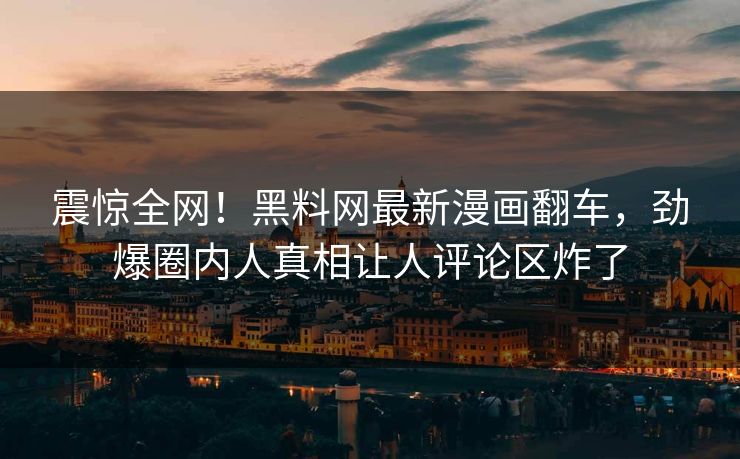 震惊全网！黑料网最新漫画翻车，劲爆圈内人真相让人评论区炸了