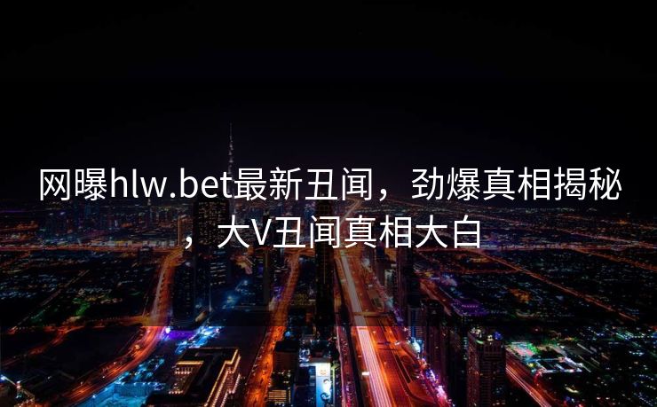 网曝hlw.bet最新丑闻，劲爆真相揭秘，大V丑闻真相大白