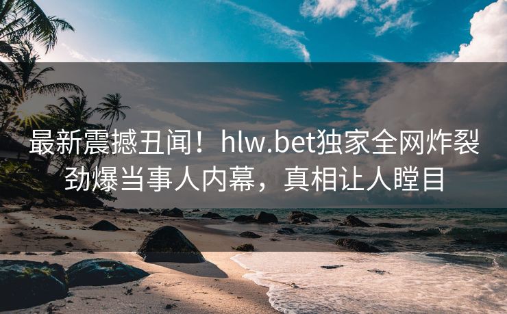 最新震撼丑闻！hlw.bet独家全网炸裂劲爆当事人内幕，真相让人瞠目