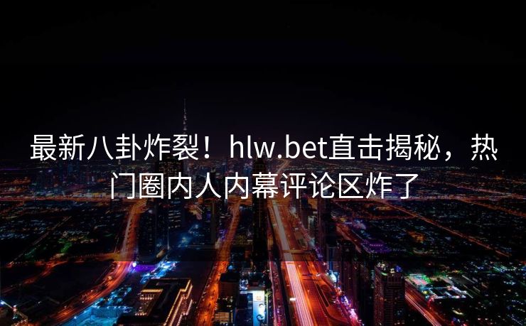 最新八卦炸裂！hlw.bet直击揭秘，热门圈内人内幕评论区炸了