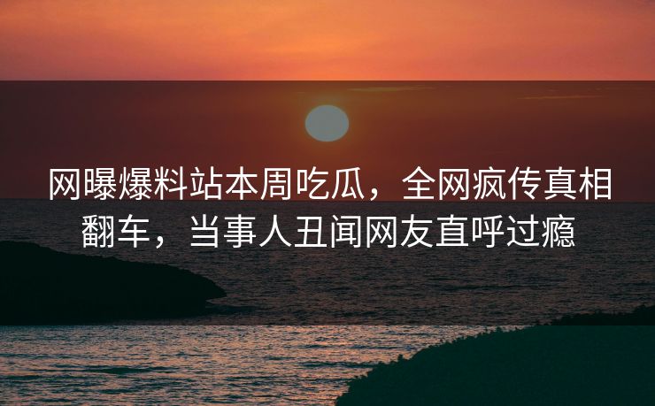 网曝爆料站本周吃瓜，全网疯传真相翻车，当事人丑闻网友直呼过瘾