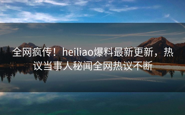 全网疯传！heiliao爆料最新更新，热议当事人秘闻全网热议不断