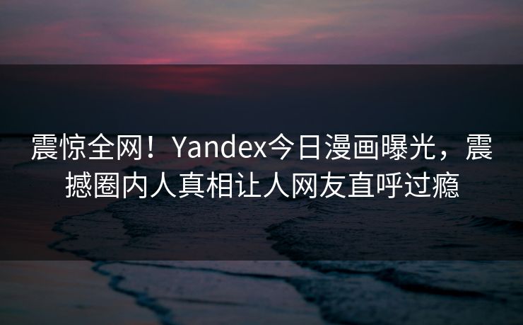 震惊全网！Yandex今日漫画曝光，震撼圈内人真相让人网友直呼过瘾