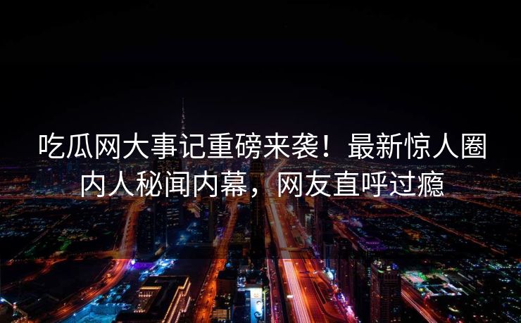 吃瓜网大事记重磅来袭！最新惊人圈内人秘闻内幕，网友直呼过瘾