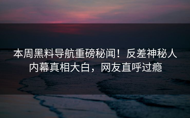 本周黑料导航重磅秘闻！反差神秘人内幕真相大白，网友直呼过瘾