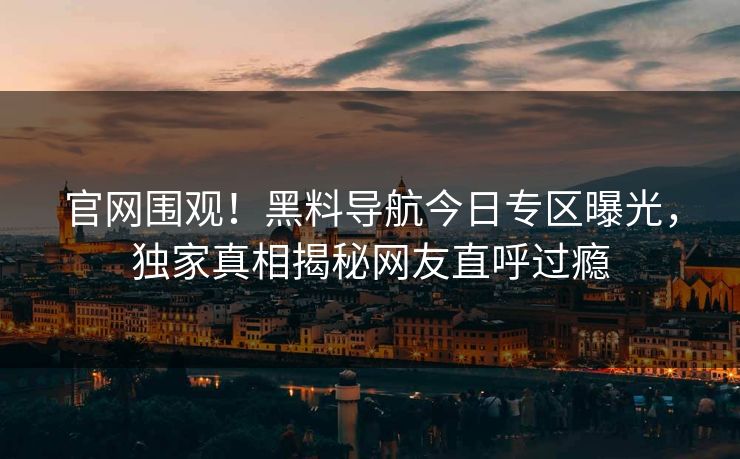 官网围观！黑料导航今日专区曝光，独家真相揭秘网友直呼过瘾
