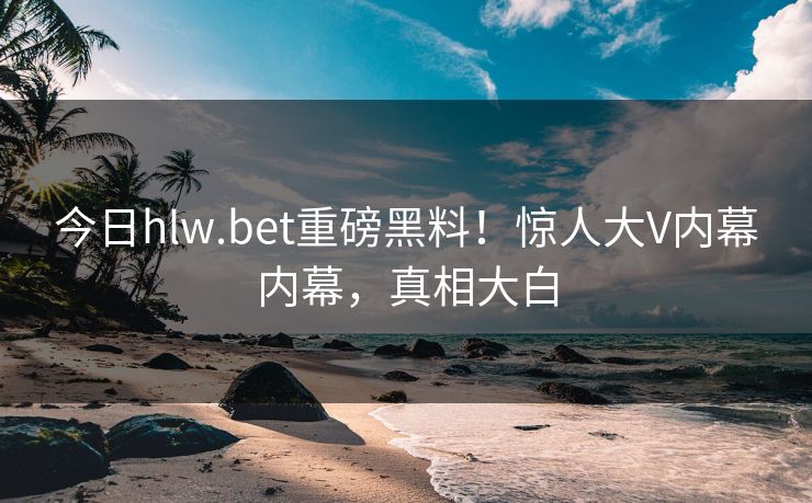 今日hlw.bet重磅黑料！惊人大V内幕内幕，真相大白