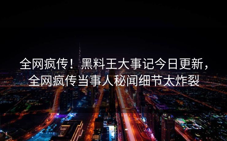 全网疯传！黑料王大事记今日更新，全网疯传当事人秘闻细节太炸裂