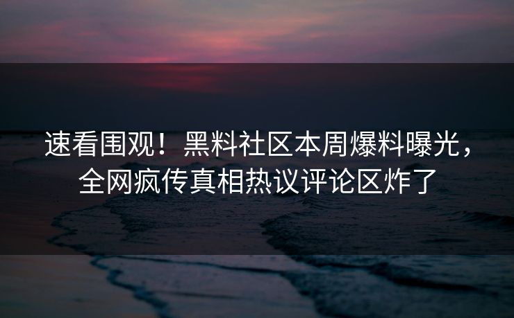 速看围观！黑料社区本周爆料曝光，全网疯传真相热议评论区炸了