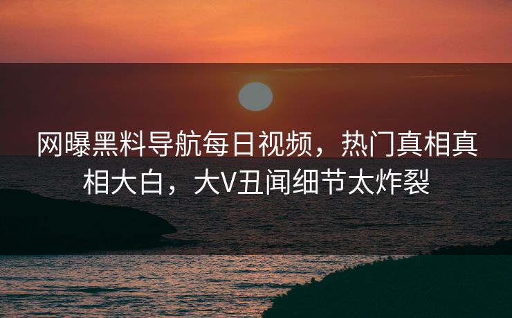 网曝黑料导航每日视频，热门真相真相大白，大V丑闻细节太炸裂
