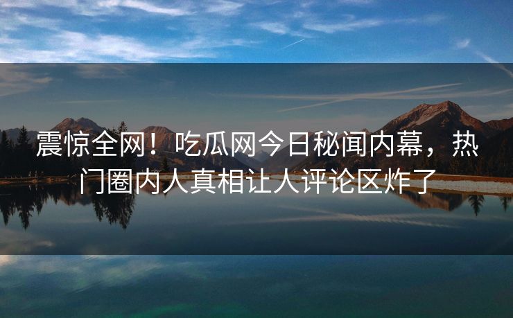 震惊全网！吃瓜网今日秘闻内幕，热门圈内人真相让人评论区炸了