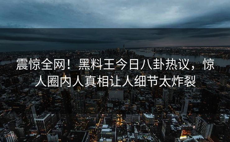震惊全网！黑料王今日八卦热议，惊人圈内人真相让人细节太炸裂