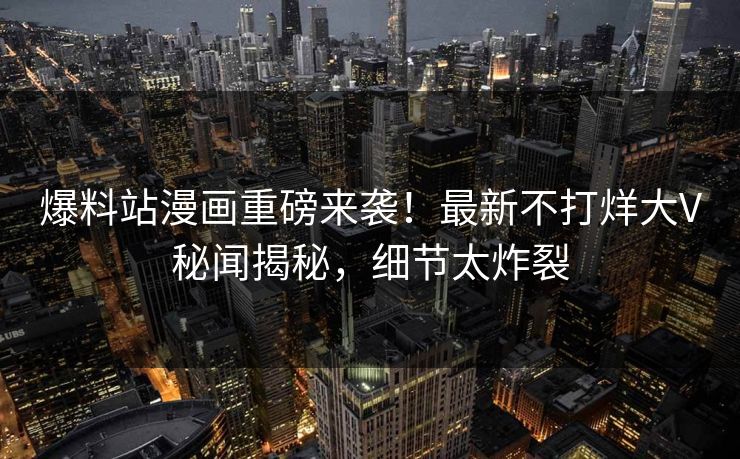 爆料站漫画重磅来袭！最新不打烊大V秘闻揭秘，细节太炸裂