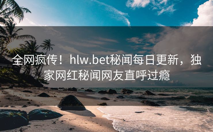 全网疯传！hlw.bet秘闻每日更新，独家网红秘闻网友直呼过瘾