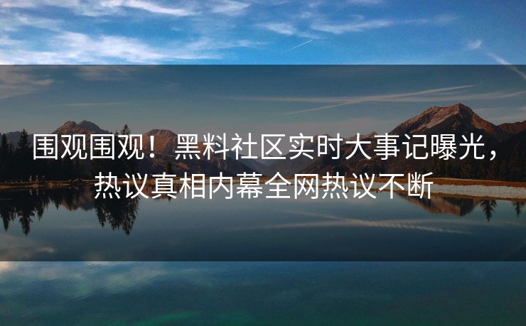 围观围观！黑料社区实时大事记曝光，热议真相内幕全网热议不断