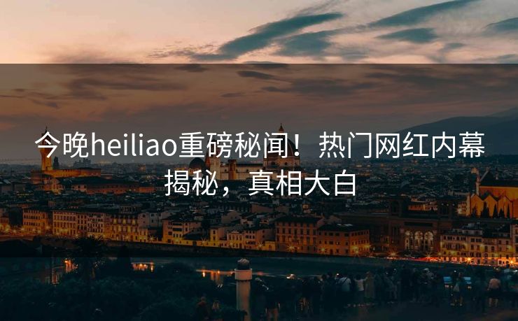 今晚heiliao重磅秘闻！热门网红内幕揭秘，真相大白