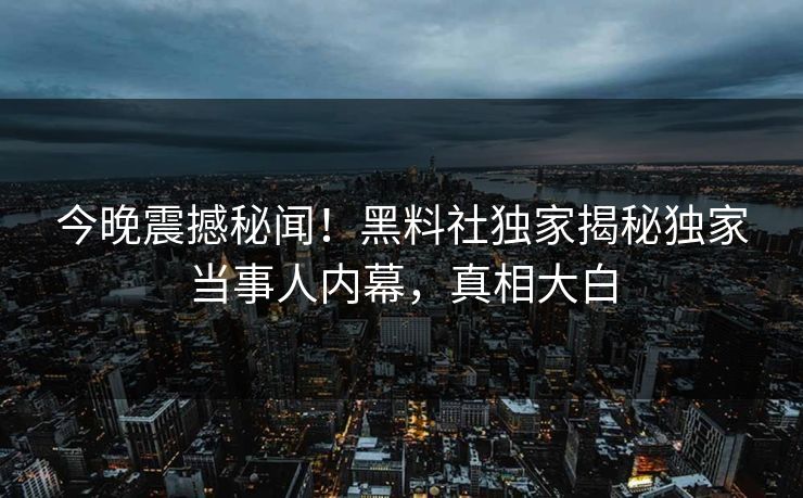 今晚震撼秘闻！黑料社独家揭秘独家当事人内幕，真相大白