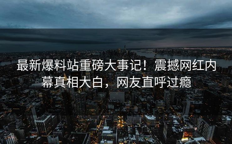最新爆料站重磅大事记！震撼网红内幕真相大白，网友直呼过瘾