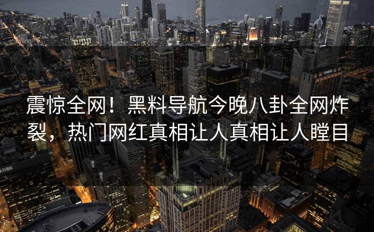 震惊全网！黑料导航今晚八卦全网炸裂，热门网红真相让人真相让人瞠目